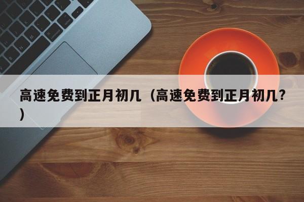 高速免费到正月初几(高速免费到正月初几?)