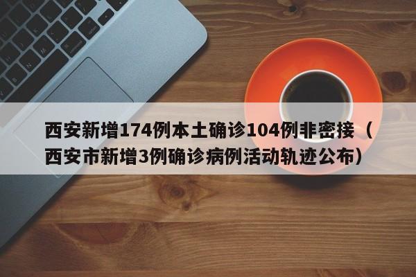 西安新增174例本土确诊104例非密接(西安市新增3例确诊病例活动轨迹公布)