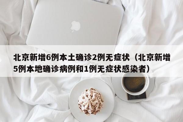 北京新增6例本土确诊2例无症状(北京新增5例本地确诊病例和1例无症状感染者)