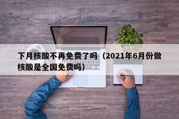 下月核酸不再免费了吗(2021年6月份做核酸是全国免费吗)