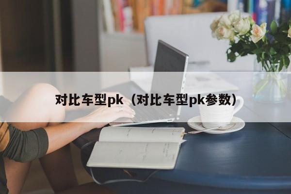 对比车型pk(对比车型pk参数)