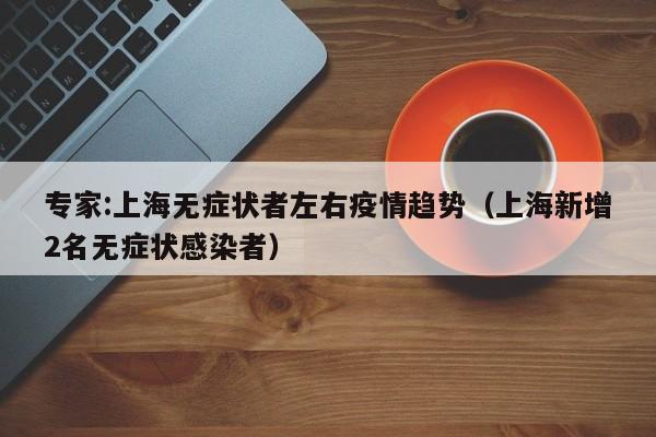 专家:上海无症状者左右疫情趋势(上海新增2名无症状感染者)