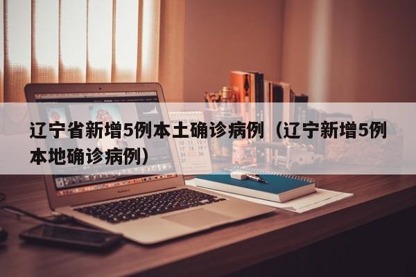 辽宁省新增5例本土确诊病例(辽宁新增5例本地确诊病例)