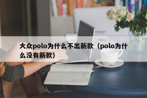 大众polo为什么不出新款(polo为什么没有新款)