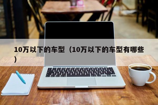 10万以下的车型(10万以下的车型有哪些)