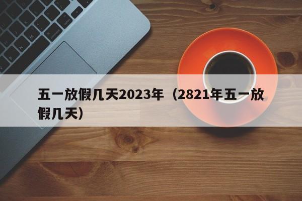 五一放假几天2023年(2821年五一放假几天)