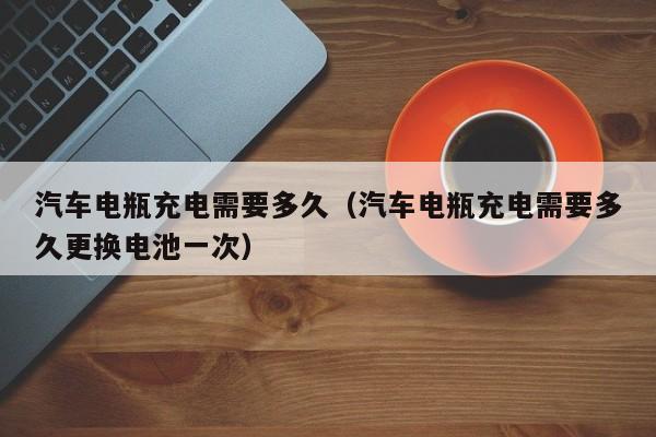 汽车电瓶充电需要多久(汽车电瓶充电需要多久更换电池一次)