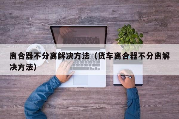 离合器不分离解决方法(货车离合器不分离解决方法)