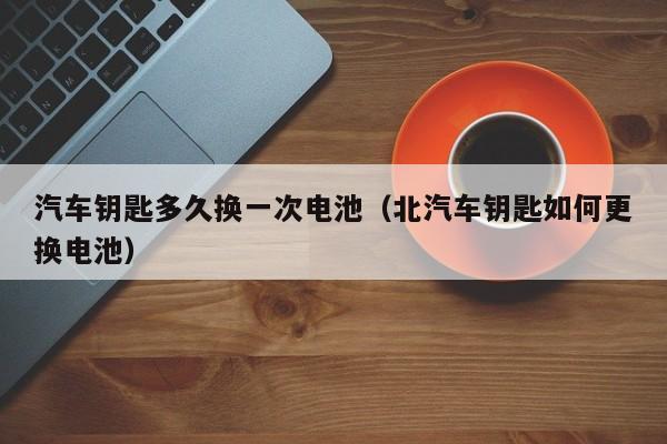 汽车钥匙多久换一次电池(北汽车钥匙如何更换电池)