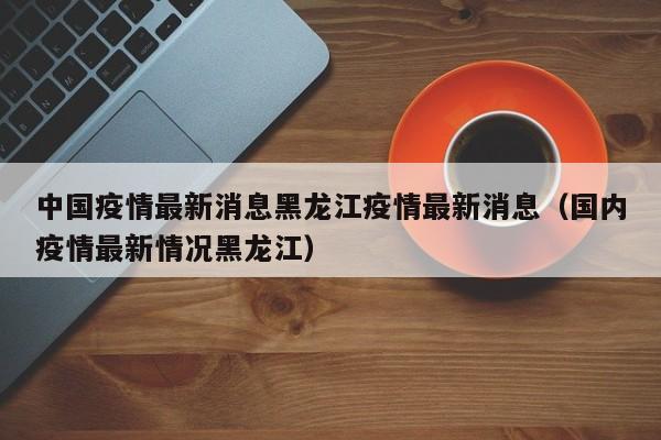 中国疫情最新消息黑龙江疫情最新消息(国内疫情最新情况黑龙江)