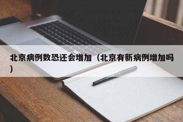 北京病例数恐还会增加(北京有新病例增加吗)