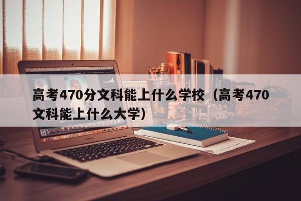 高考470分文科能上什么学校(高考470文科能上什么大学)