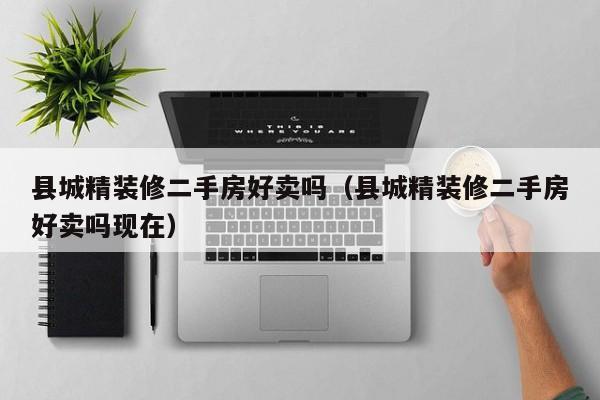 县城精装修二手房好卖吗(县城精装修二手房好卖吗现在)