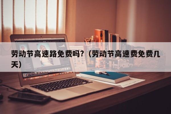 劳动节高速路免费吗?(劳动节高速费免费几天)