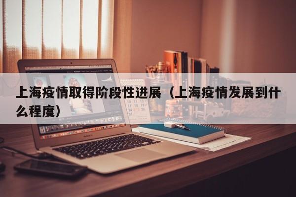 上海疫情取得阶段性进展(上海疫情发展到什么程度)