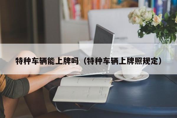 特种车辆能上牌吗(特种车辆上牌照规定)