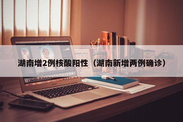 湖南增2例核酸阳性(湖南新增两例确诊)