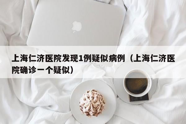上海仁济医院发现1例疑似病例(上海仁济医院确诊一个疑似)