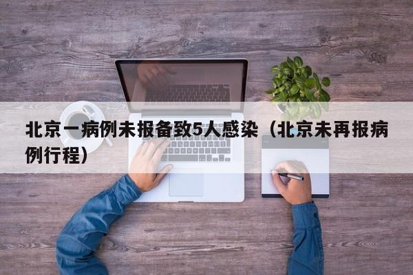 北京一病例未报备致5人感染(北京未再报病例行程)