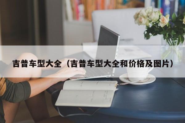 吉普车型大全(吉普车型大全和价格及图片)