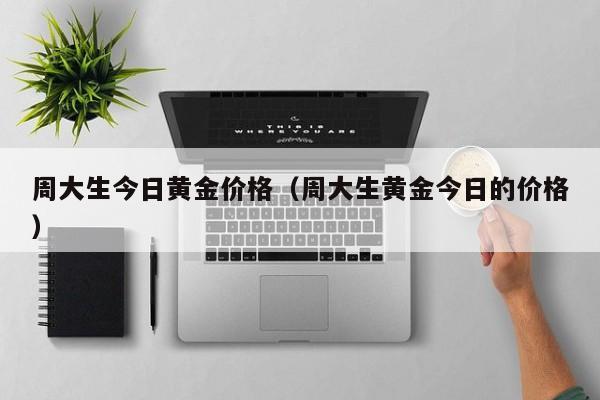 周大生今日黄金价格(周大生黄金今日的价格)