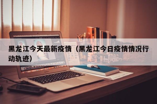 黑龙江今天最新疫情(黑龙江今日疫情情况行动轨迹)