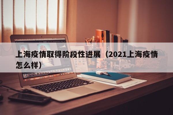 上海疫情取得阶段性进展(2021上海疫情怎么样)