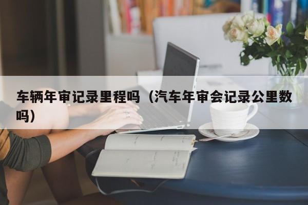车辆年审记录里程吗(汽车年审会记录公里数吗)