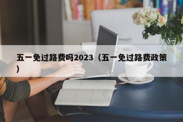 五一免过路费吗2023(五一免过路费政策)