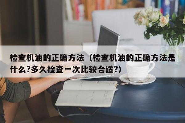 检查机油的正确方法(检查机油的正确方法是什么?多久检查一次比较合适?)