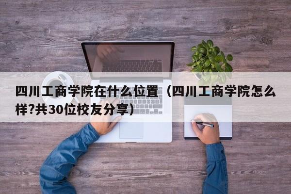 四川工商学院在什么位置(四川工商学院怎么样?共30位校友分享)
