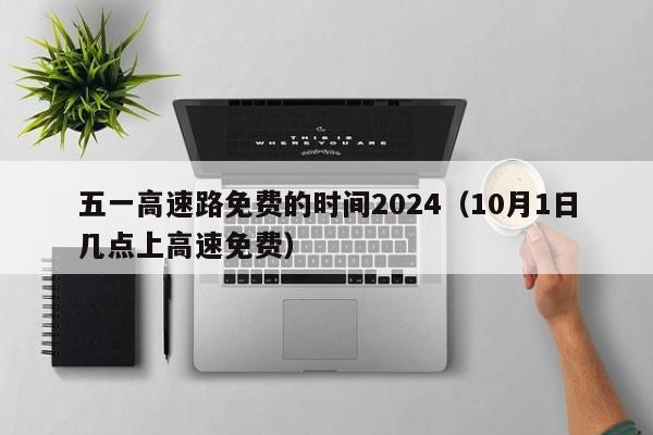 五一高速路免费的时间2024(10月1日几点上高速免费)