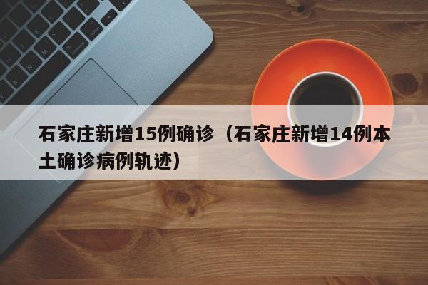石家庄新增15例确诊(石家庄新增14例本土确诊病例轨迹)