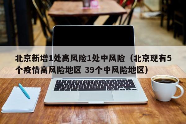 北京新增1处高风险1处中风险(北京现有5个疫情高风险地区 39个中风险地区)
