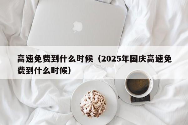 高速免费到什么时候(2025年国庆高速免费到什么时候)