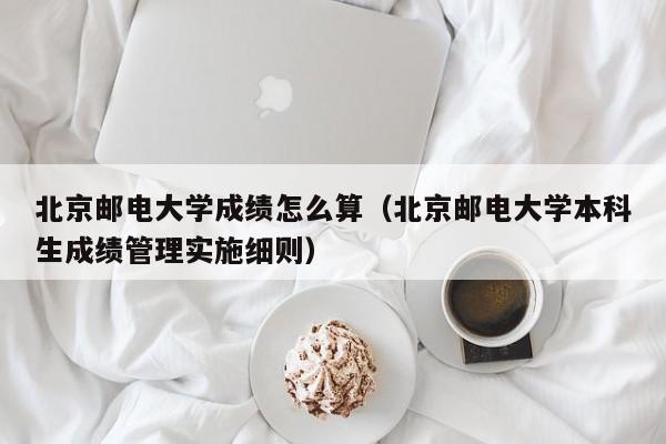 北京邮电大学成绩怎么算(北京邮电大学本科生成绩管理实施细则)