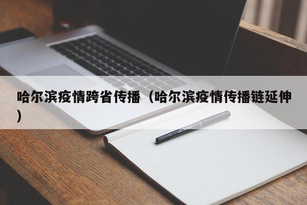 哈尔滨疫情跨省传播(哈尔滨疫情传播链延伸)
