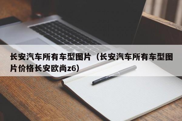 长安汽车所有车型图片(长安汽车所有车型图片价格长安欧尚z6)