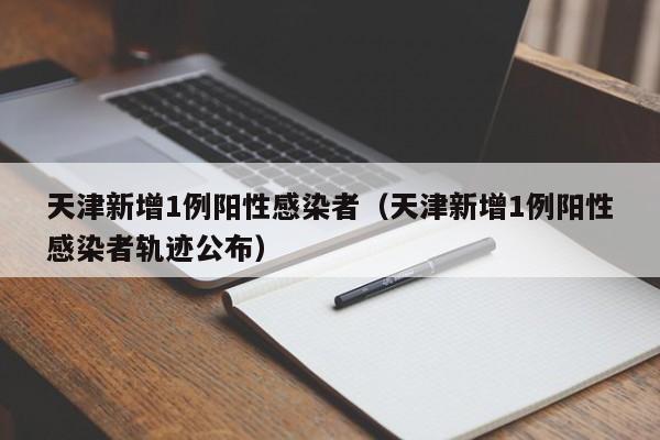 天津新增1例阳性感染者(天津新增1例阳性感染者轨迹公布)