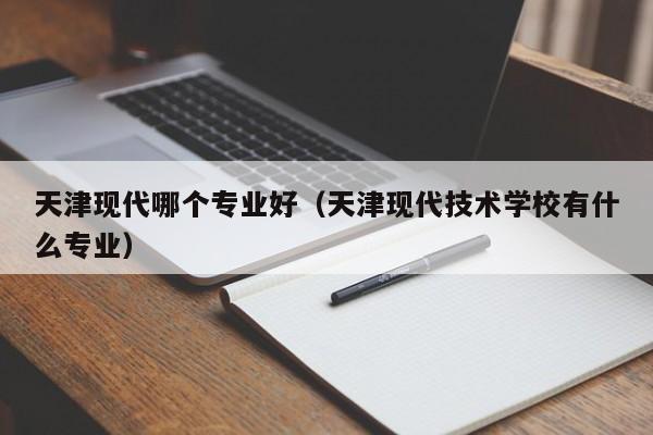 天津现代哪个专业好(天津现代技术学校有什么专业)